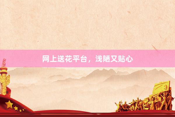 网上送花平台，浅陋又贴心